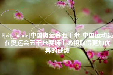 常宁中国奥运会五千米-中国运动员在奥运会五千米赛场上必将取得更加优异的成绩