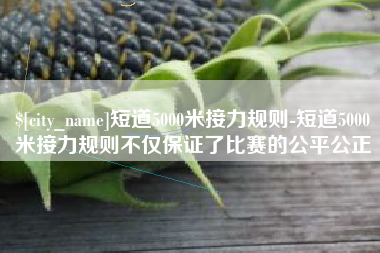 常宁短道5000米接力规则-短道5000米接力规则不仅保证了比赛的公平公正