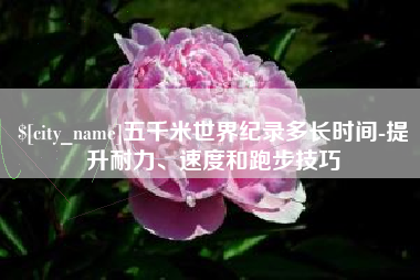 常宁五千米世界纪录多长时间-提升耐力、速度和跑步技巧