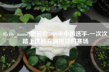 常宁奥运会5000米中国选手-一次次踏上这片充满挑战的赛场