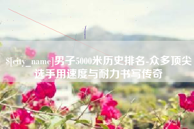 常宁男子5000米历史排名-众多顶尖选手用速度与耐力书写传奇