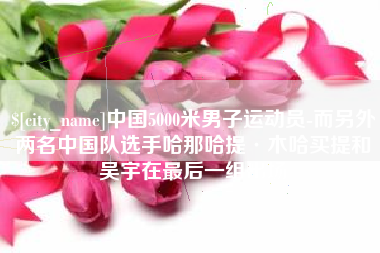 常宁中国5000米男子运动员-而另外两名中国队选手哈那哈提·木哈买提和吴宇在最后一组出场